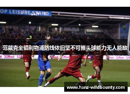 范戴克坐镇利物浦防线依旧坚不可摧头球能力无人能敌 范戴克坐镇利物浦防线依旧坚不可摧头球能力无人能敌