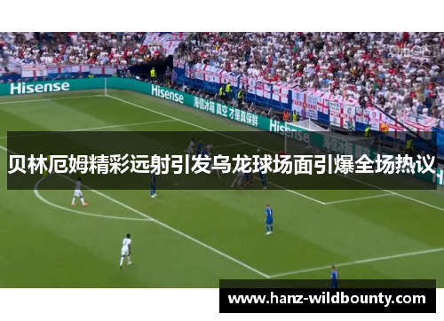 贝林厄姆精彩远射引发乌龙球场面引爆全场热议 贝林厄姆精彩远射引发乌龙球场面引爆全场热议